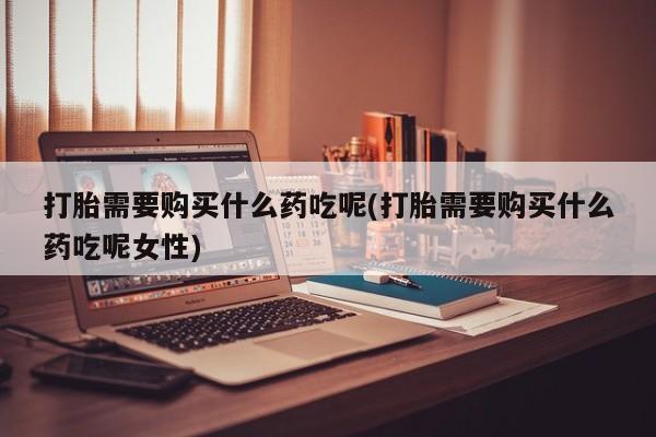 打胎药在线付款打胎需要购买什么药吃呢(打胎需要购买什么药吃呢女性)