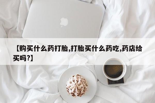 打胎药在线付款【购买什么药打胎,打胎买什么药吃,药店给买吗?】