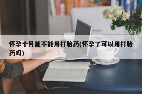 打胎药在线付款怀孕个月能不能用打胎药(怀孕了可以用打胎药吗)